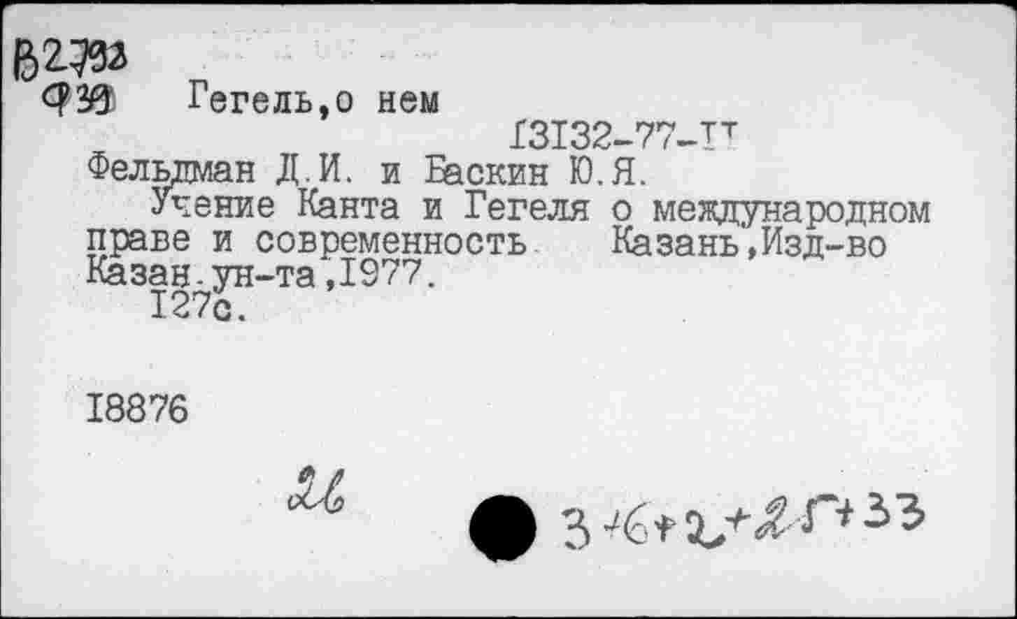 ﻿В2.ДО
Гегель,о нем
13132-77-Тт
Фельдман Д.И. и Баскин Ю.Я.
Учение Канта и Гегеля о международном праве и современность	Казань,Изд-во
Казан.ун-та,1977.
127с.
18876
